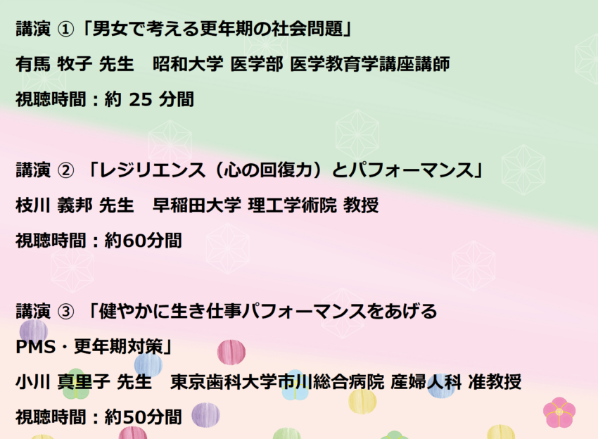 講演 ①「男女で考える更年期の社会問題」
有馬 牧子 先生 昭和大学 医学部 医学教育学講座講師
視聴時間:約 25 分間
講演 ② 「レジリエンス(心の回復力)とパフォーマンス」
枝川 義邦 先生 早稲田大学 理工学術院 教授
視聴時間:約60分間
講演 ③ 「健やかに生き仕事パフォーマンスをあげるPMS・更年期対策」
小川 真里子 先生 東京歯科大学市川総合病院 産婦人科 准教授
視聴時間:約50分間